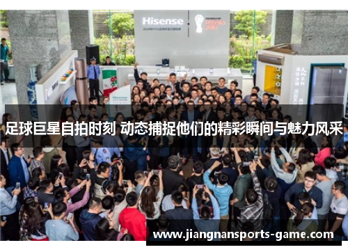 足球巨星自拍时刻 动态捕捉他们的精彩瞬间与魅力风采