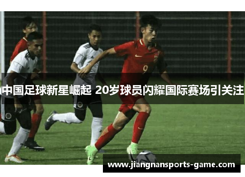 中国足球新星崛起 20岁球员闪耀国际赛场引关注