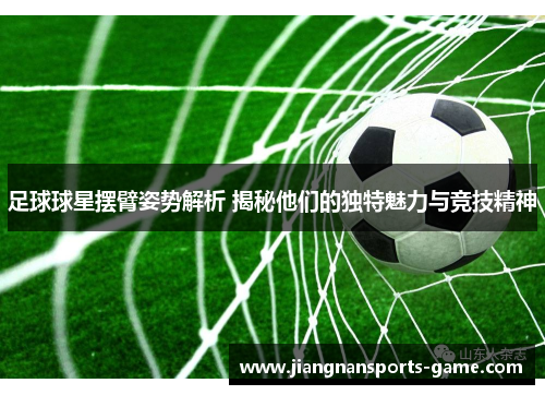 足球球星摆臂姿势解析 揭秘他们的独特魅力与竞技精神